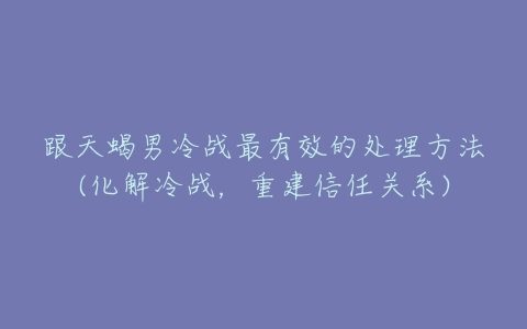 跟天蝎男冷战最有效的处理方法(化解冷战，重建信任关系)